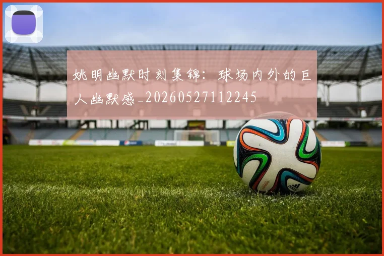 姚明幽默时刻集锦：球场内外的巨人幽默感_20260527112245