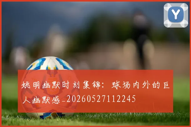 姚明幽默时刻集锦:球场内外的巨人幽默感_20260527112245