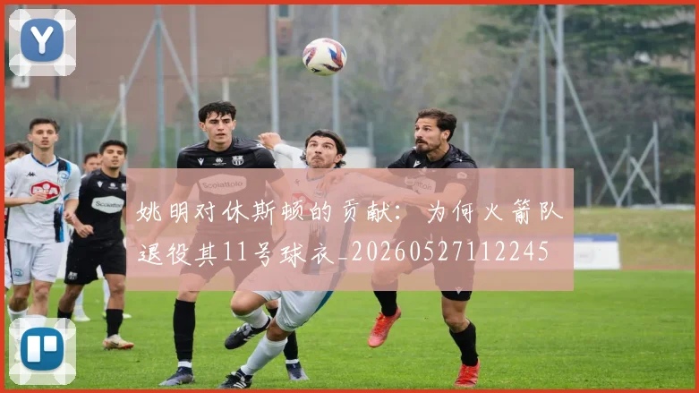 姚明对休斯顿的贡献:为何火箭队退役其11号球衣_20260527112245